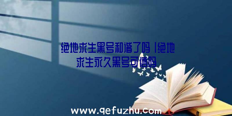 「绝地求生黑号和谐了吗」|绝地求生永久黑号可信吗